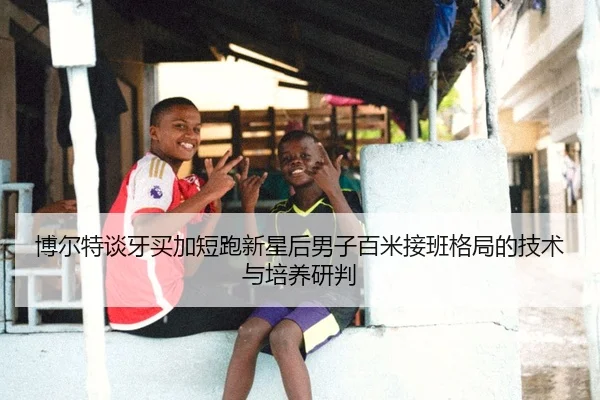 博尔特谈牙买加短跑新星后男子百米接班格局的技术与培养研判
