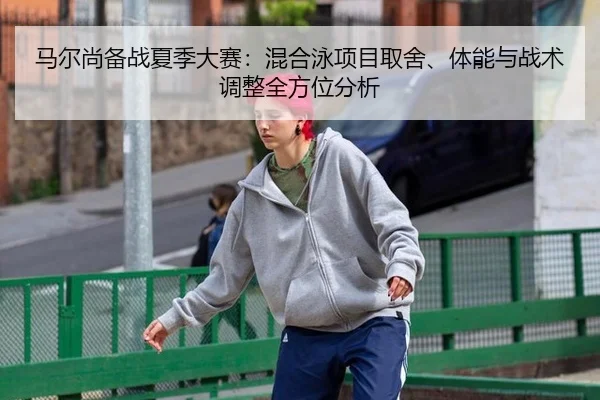 马尔尚备战夏季大赛：混合泳项目取舍、体能与战术调整全方位分析