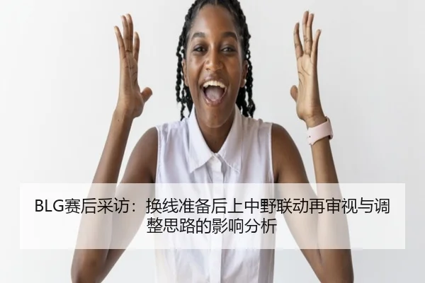 BLG赛后采访：换线准备后上中野联动再审视与调整思路的影响分析