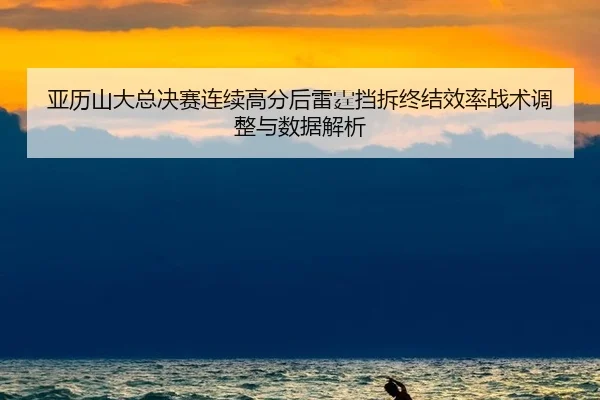 亚历山大总决赛连续高分后雷霆挡拆终结效率战术调整与数据解析