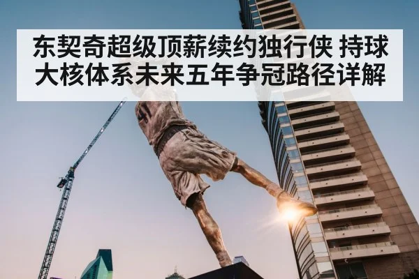 东契奇超级顶薪续约独行侠 持球大核体系未来五年争冠路径详解